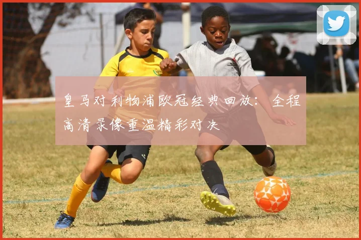 皇马对利物浦欧冠经典回放：全程高清录像重温精彩对决