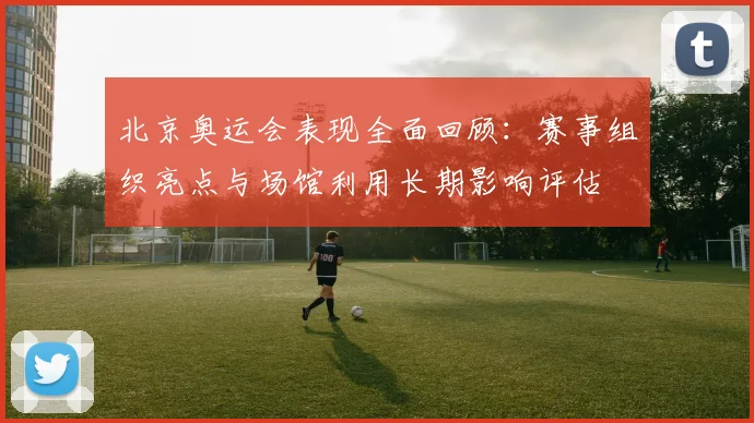 北京奥运会表现全面回顾：赛事组织亮点与场馆利用长期影响评估