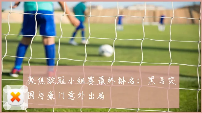 聚焦欧冠小组赛最终排名：黑马突围与豪门意外出局