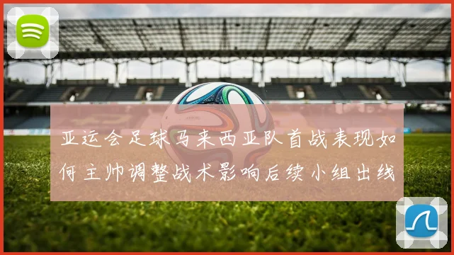 亚运会足球马来西亚队首战表现如何主帅调整战术影响后续小组出线形势