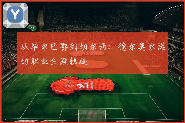 从毕尔巴鄂到切尔西：德尔奥尔诺的职业生涯轨迹