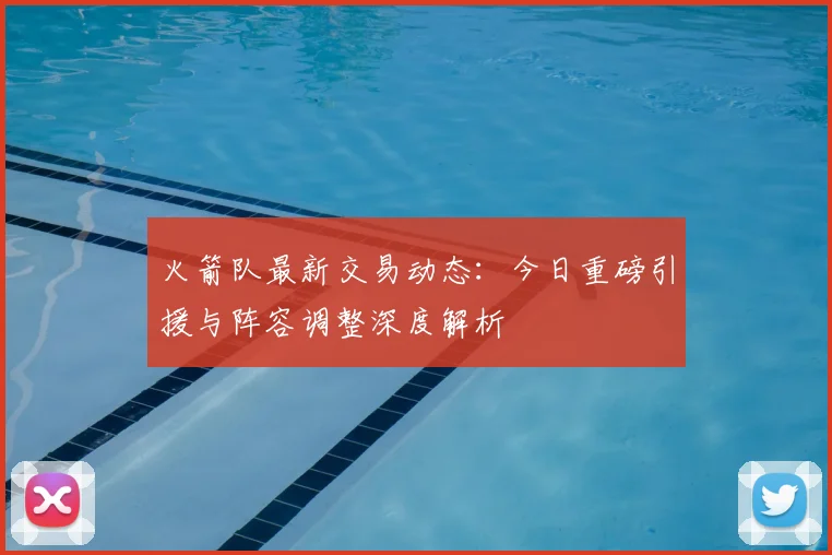火箭队最新交易动态：今日重磅引援与阵容调整深度解析