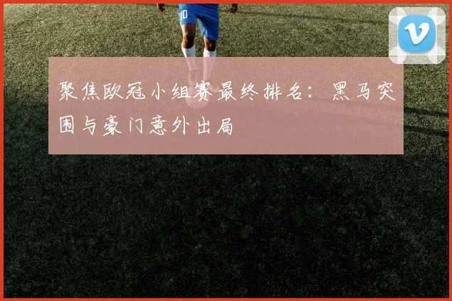 聚焦欧冠小组赛最终排名：黑马突围与豪门意外出局