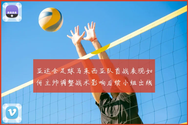 亚运会足球马来西亚队首战表现如何主帅调整战术影响后续小组出线形势