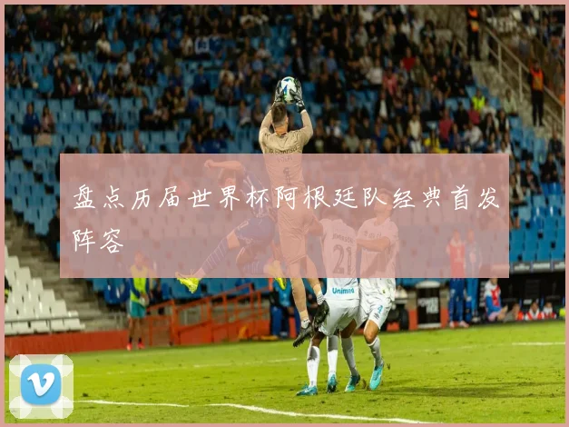 盘点历届世界杯阿根廷队经典首发阵容