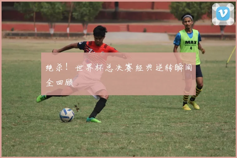 绝杀！世界杯总决赛经典逆转瞬间全回顾