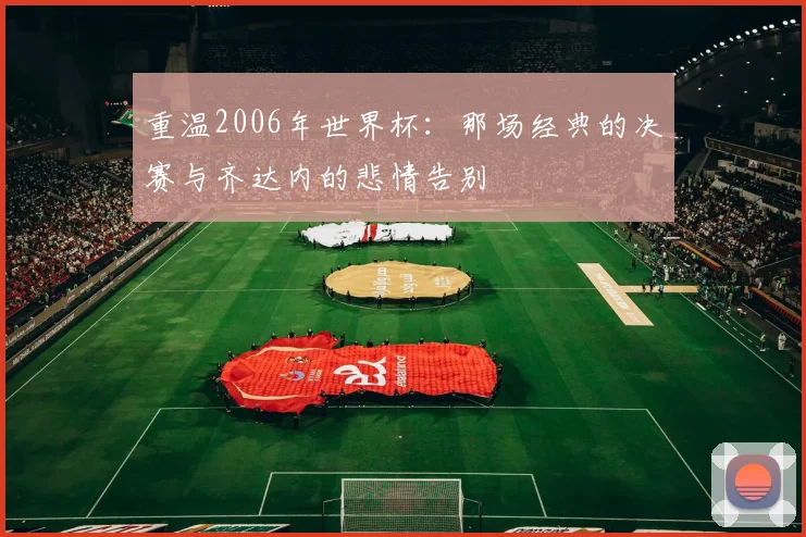 重温2006年世界杯：那场经典的决赛与齐达内的悲情告别