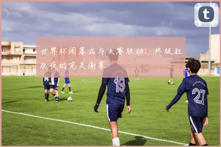 世界杯闭幕式与决赛联动：终极狂欢夜的完美谢幕