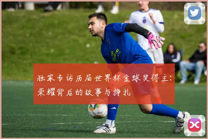 独家专访历届世界杯金球奖得主:荣耀背后的故事与挣扎
