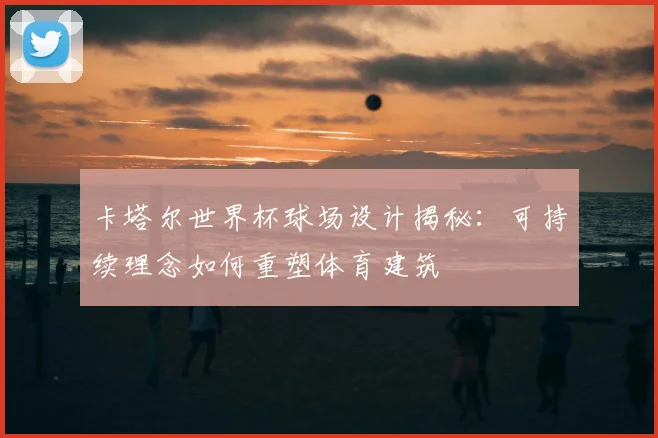 卡塔尔世界杯球场设计揭秘：可持续理念如何重塑体育建筑