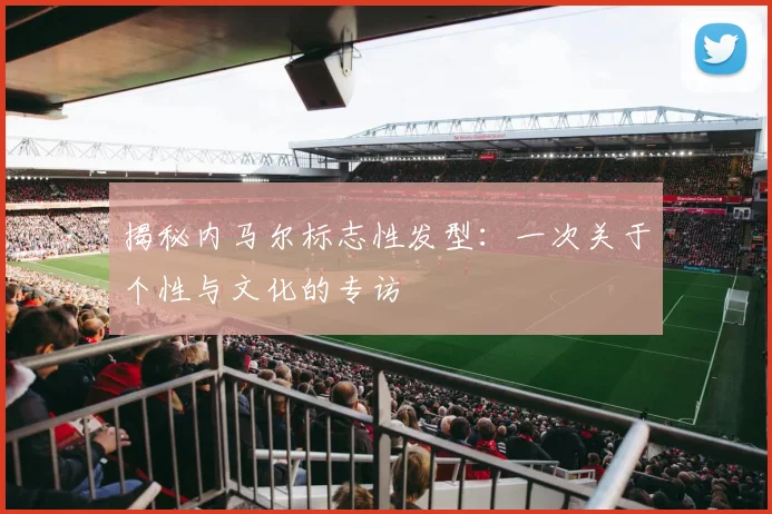 揭秘内马尔标志性发型：一次关于个性与文化的专访