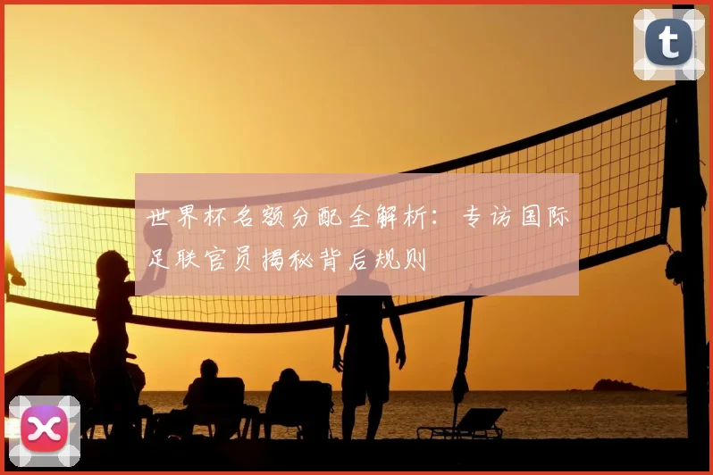 世界杯名额分配全解析:专访国际足联官员揭秘背后规则