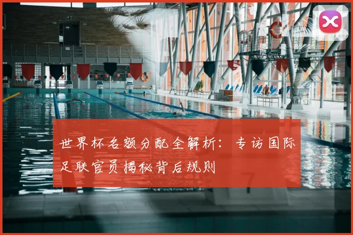 世界杯名额分配全解析:专访国际足联官员揭秘背后规则
