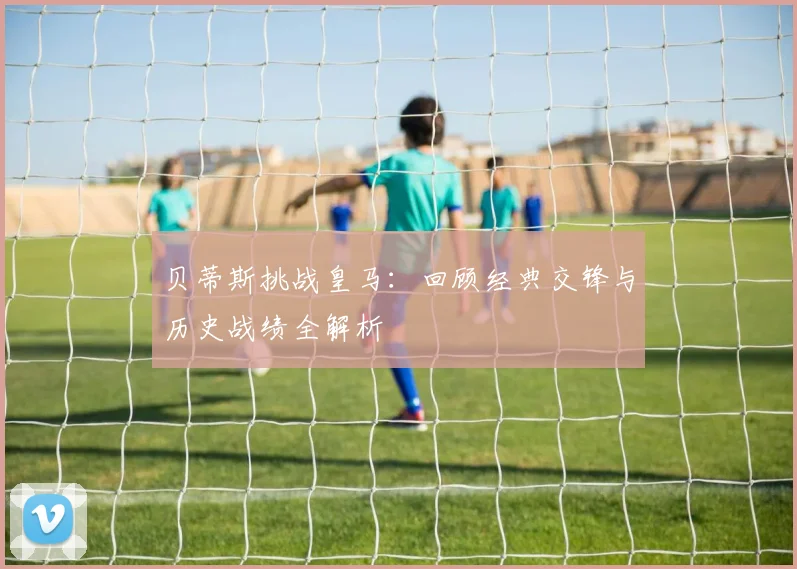 贝蒂斯挑战皇马：回顾经典交锋与历史战绩全解析