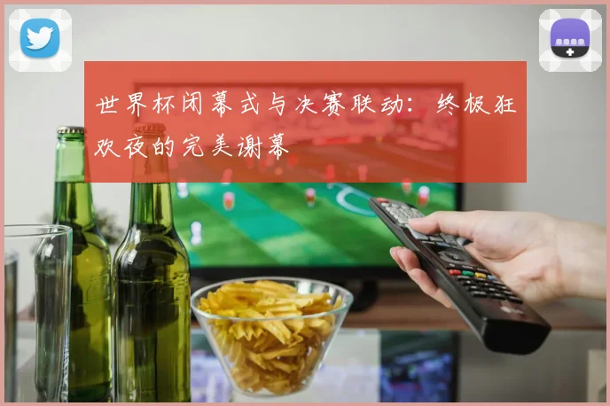 世界杯闭幕式与决赛联动：终极狂欢夜的完美谢幕