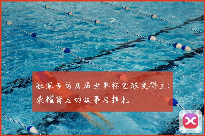 独家专访历届世界杯金球奖得主:荣耀背后的故事与挣扎