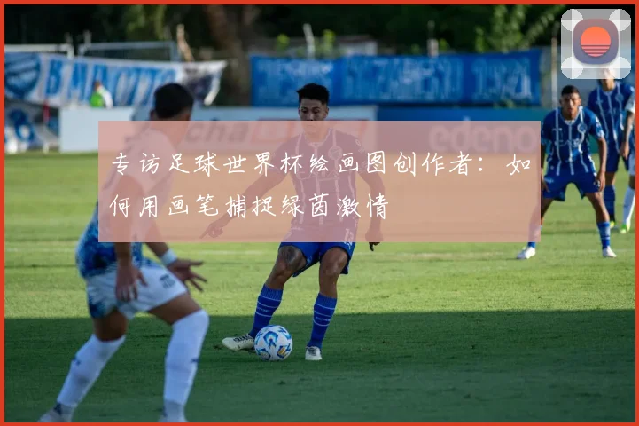 专访足球世界杯绘画图创作者：如何用画笔捕捉绿茵激情