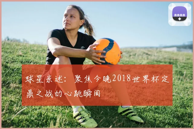 球星亲述:聚焦今晚2018世界杯定鼎之战的心跳瞬间
