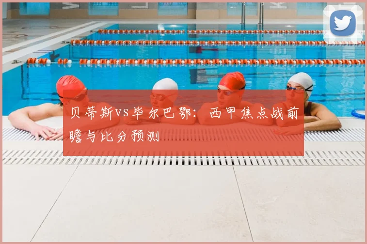 贝蒂斯vs毕尔巴鄂：西甲焦点战前瞻与比分预测