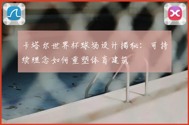 卡塔尔世界杯球场设计揭秘：可持续理念如何重塑体育建筑